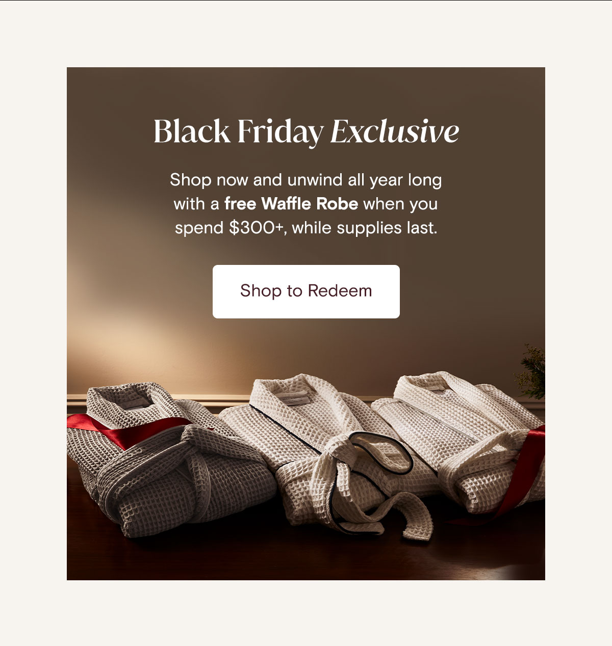 Black Friday Exclusive Shop Now and unwind all year long with a free Waffle Robe when you spend $300+, while supplies last. Shop Now