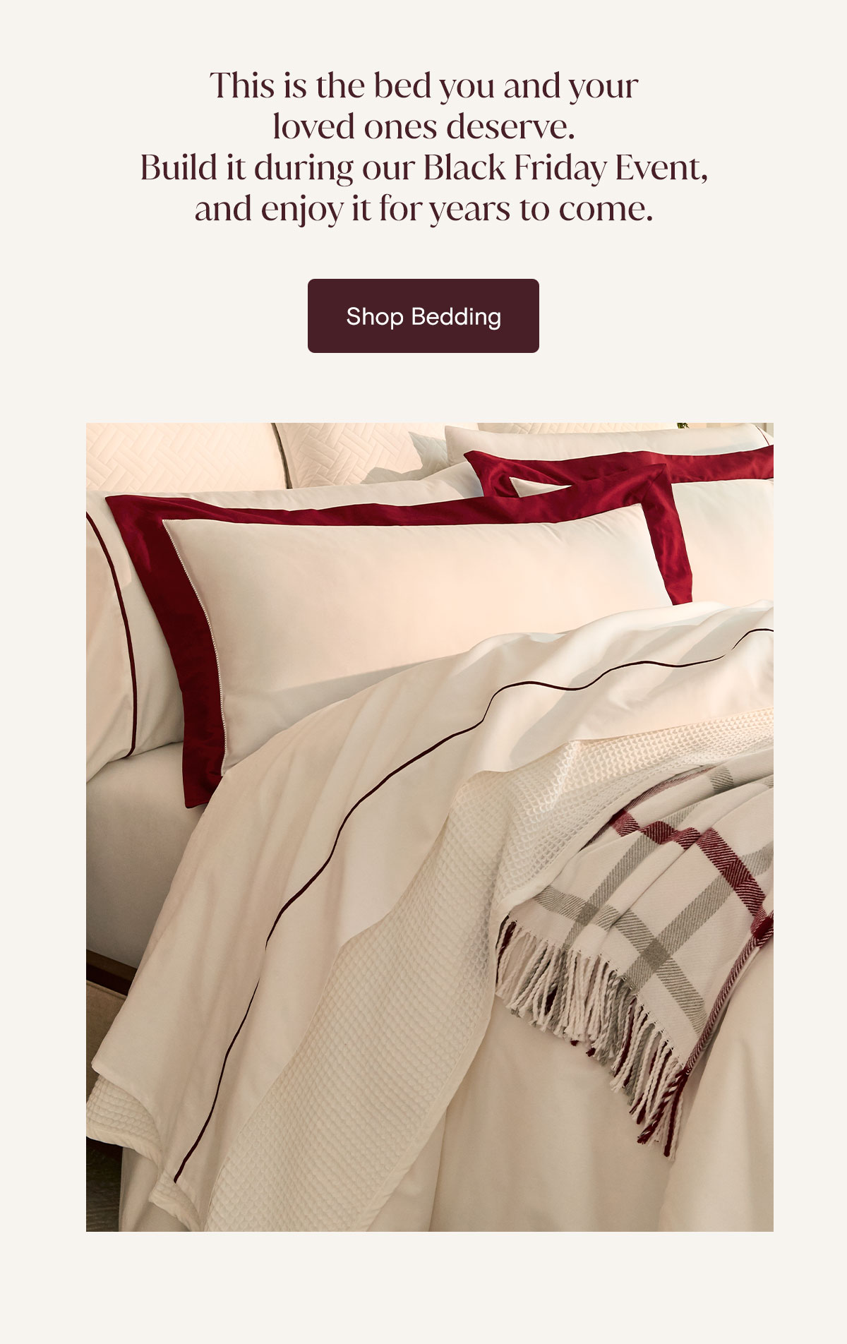 This is the bed you and your loved ones deserve. Build it during our Black Friday Event, and enjoy it for years to come. Shop Bedding