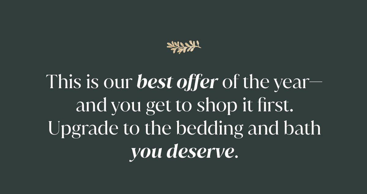 This is our best off the year - and you get to shop it first. Upgrade to the bedding and bath you deserve. Shop Sheets