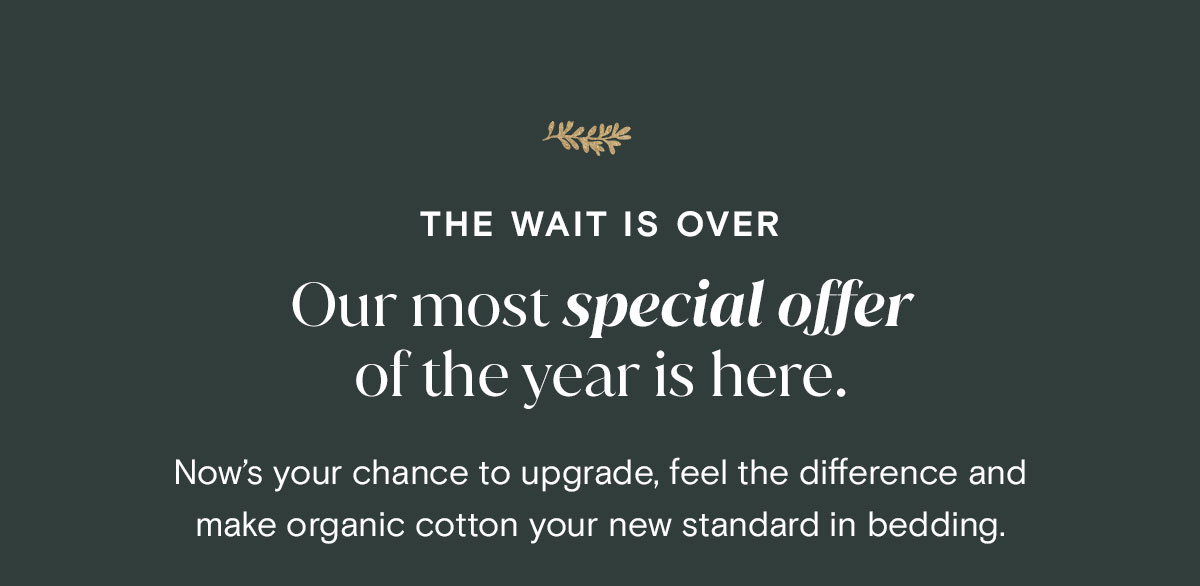 The wait is over. Our most special offer of the year is here. Now's your chance to upgrade, feel the different and make organic cotton your new standard in bedding.