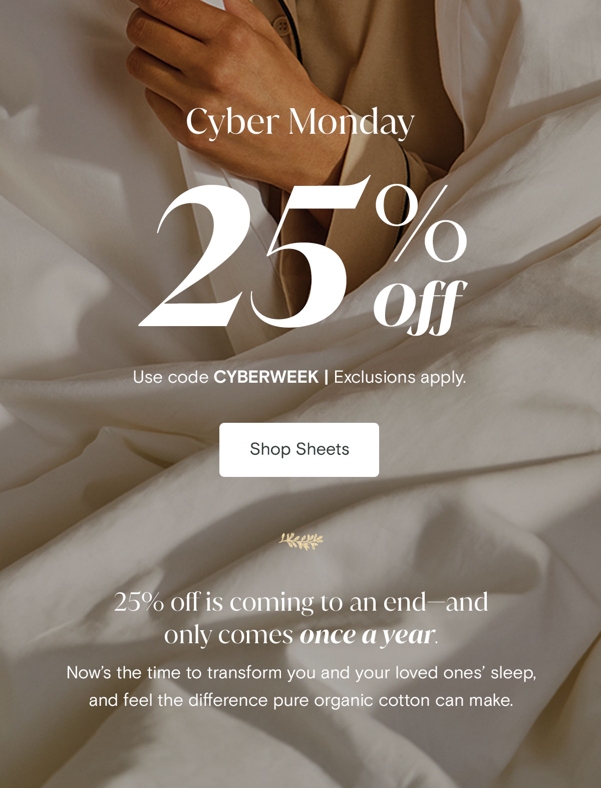 Cyber Monday 25% off Use code CYBERWEEK. | Exclusions apply. Shop Sheets. 25% off is coming to an end—and only comes once a year. Now’s the time to transform you and your loved ones’ sleep, feel the difference pure organic cotton can make.