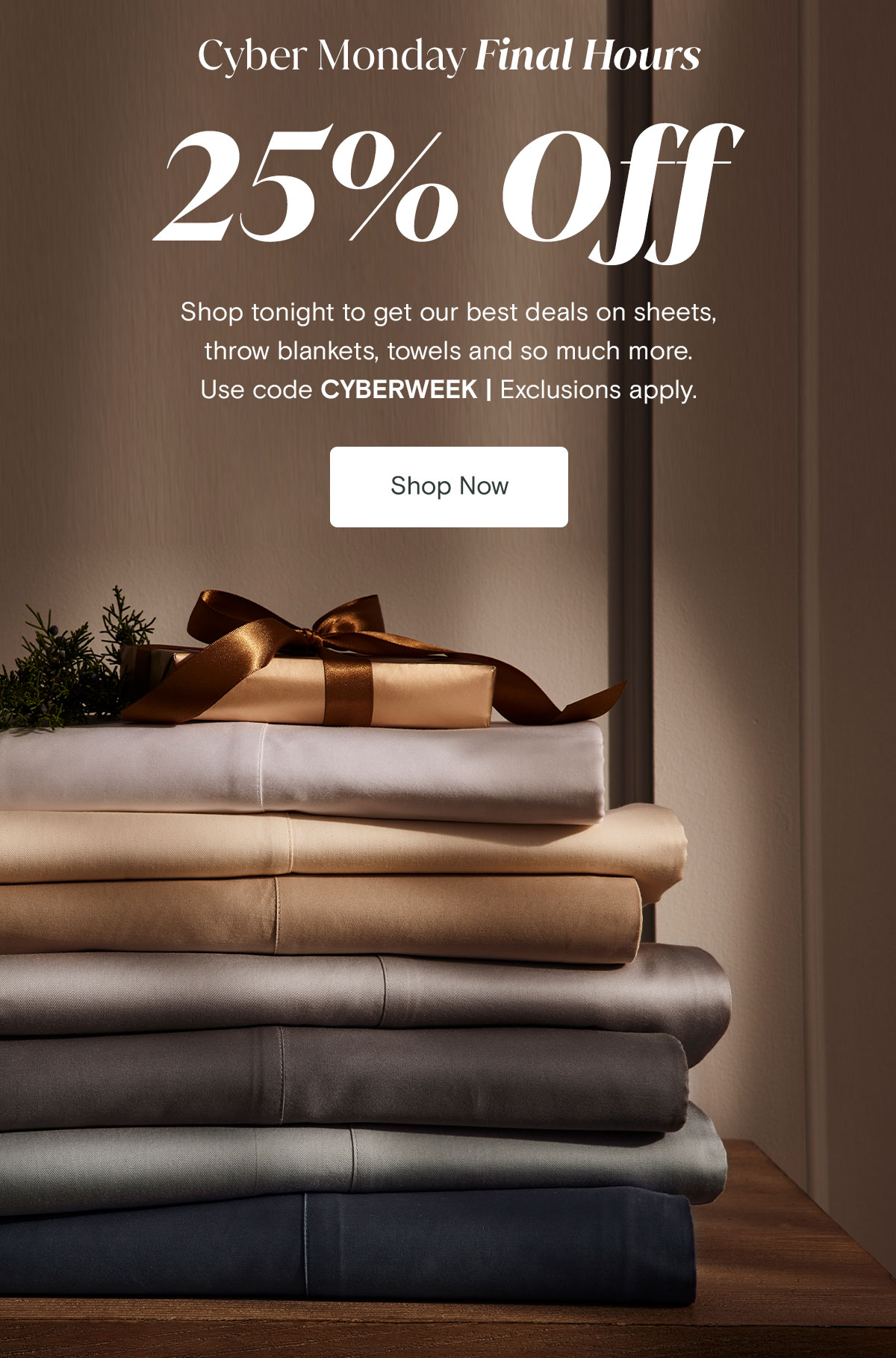 Cyber Monday Final Hours. 25% off. Shop tonight to get our best deals on sheets, throw blankets, towels and so much more. Use code CYBERWEEK. | Exclusions apply.