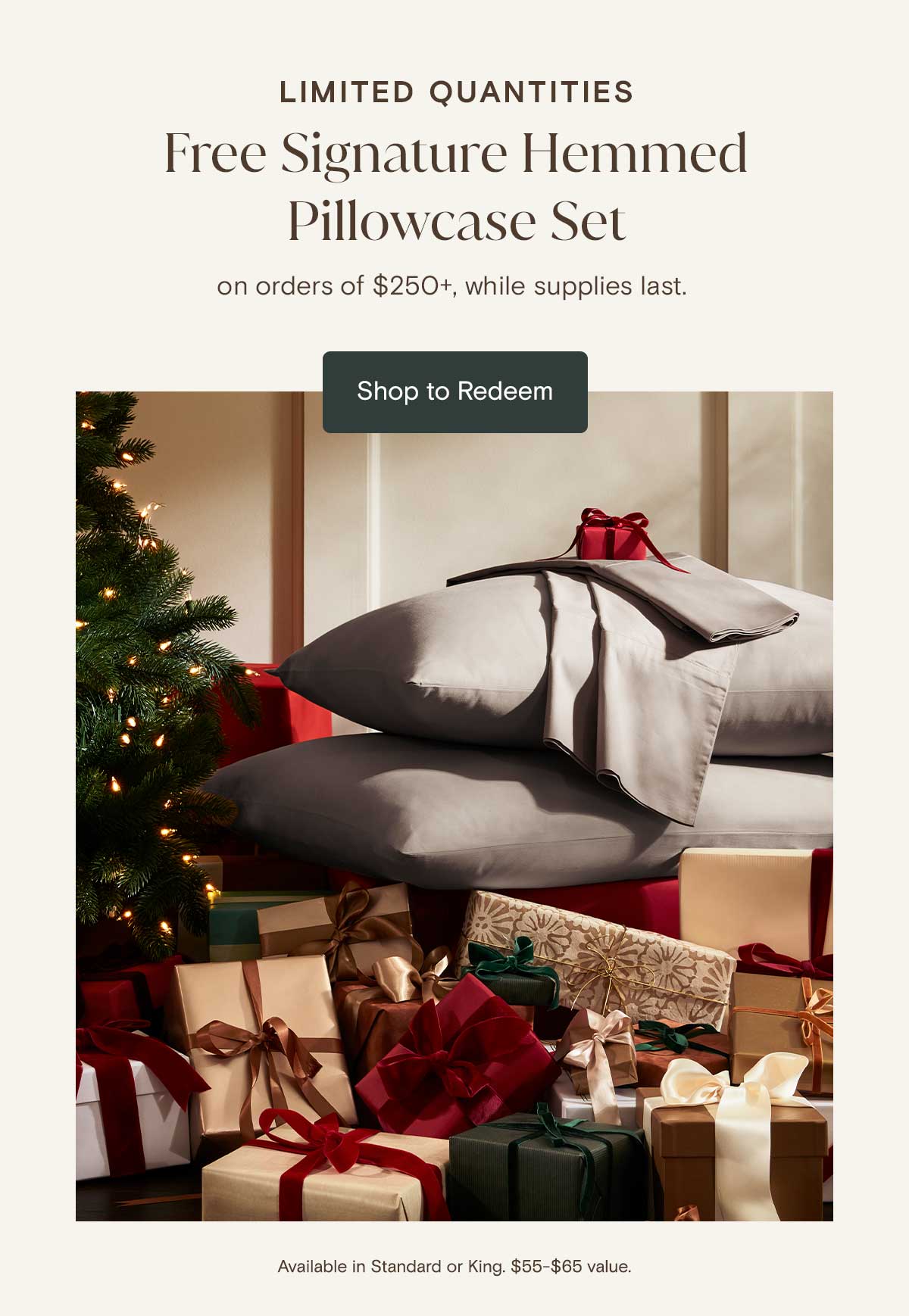 Limited Quantities | Free Signature Hemmed Pillowcase Set on orders of $250+, while supplies last. Shop to Redeem. Available in Standard or King $55 - $65