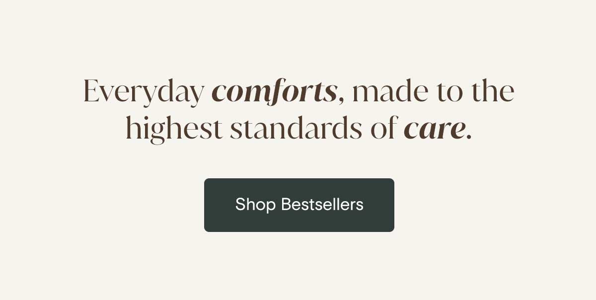 Everyday comforts, made to the highest standard of care. Shop Bestsellers