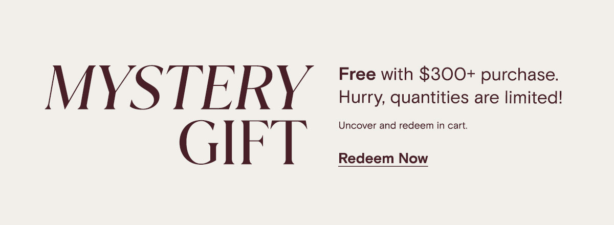 Mystery Gift | Free with $300 purchase. Hurry, quantities are limited! Uncover and redeem in cart. Redeem Now