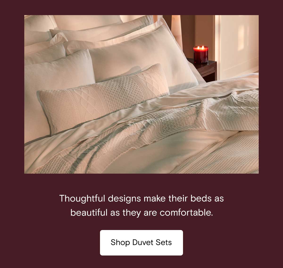 Thoughtful designs make their bed as beautiful as they are comfortable. Shop Duvet Sets