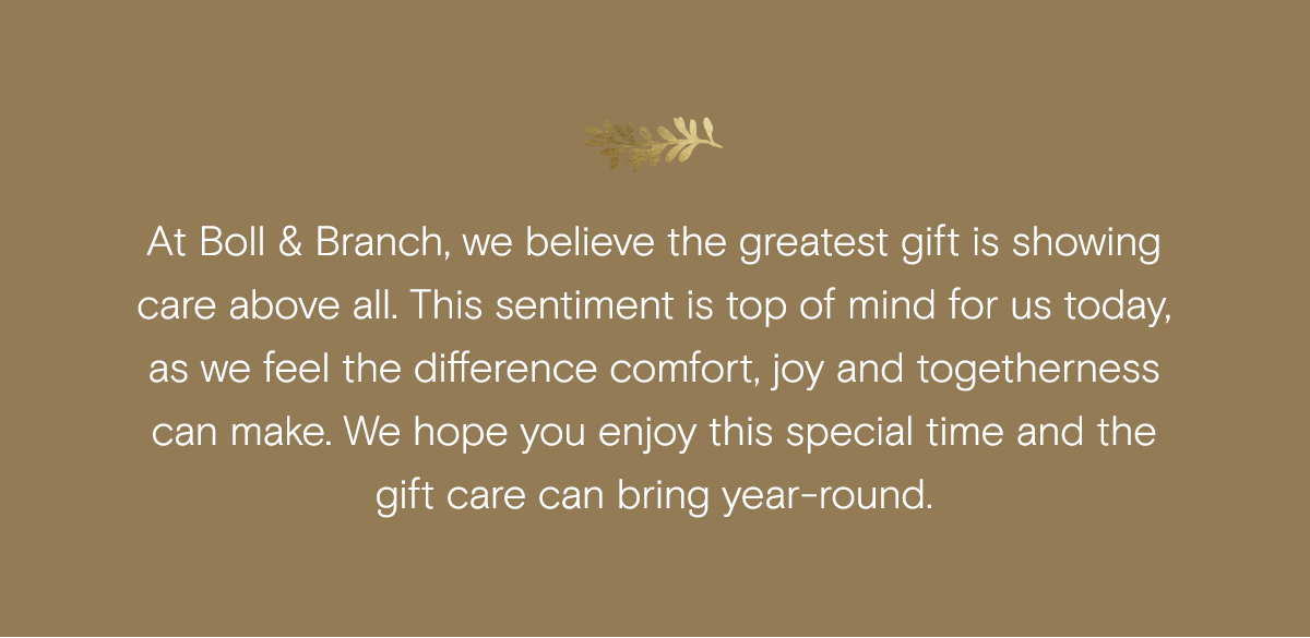 At Boll & Branch, we believe the greatest gift is showing care above all. This sentiment is top of mind for us today, as we feel the difference comfort, joy, and togetherness can make. We hope you enjoy this special time and the gift care can bring year-round, 
