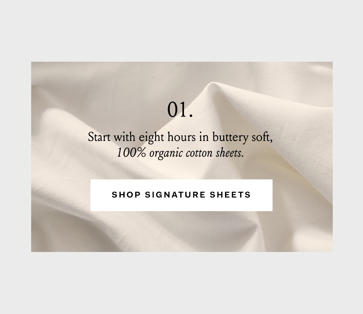 01. Start with eight hours in buttery soft, 100% organic cotton sheets. Shop Signature Sheets