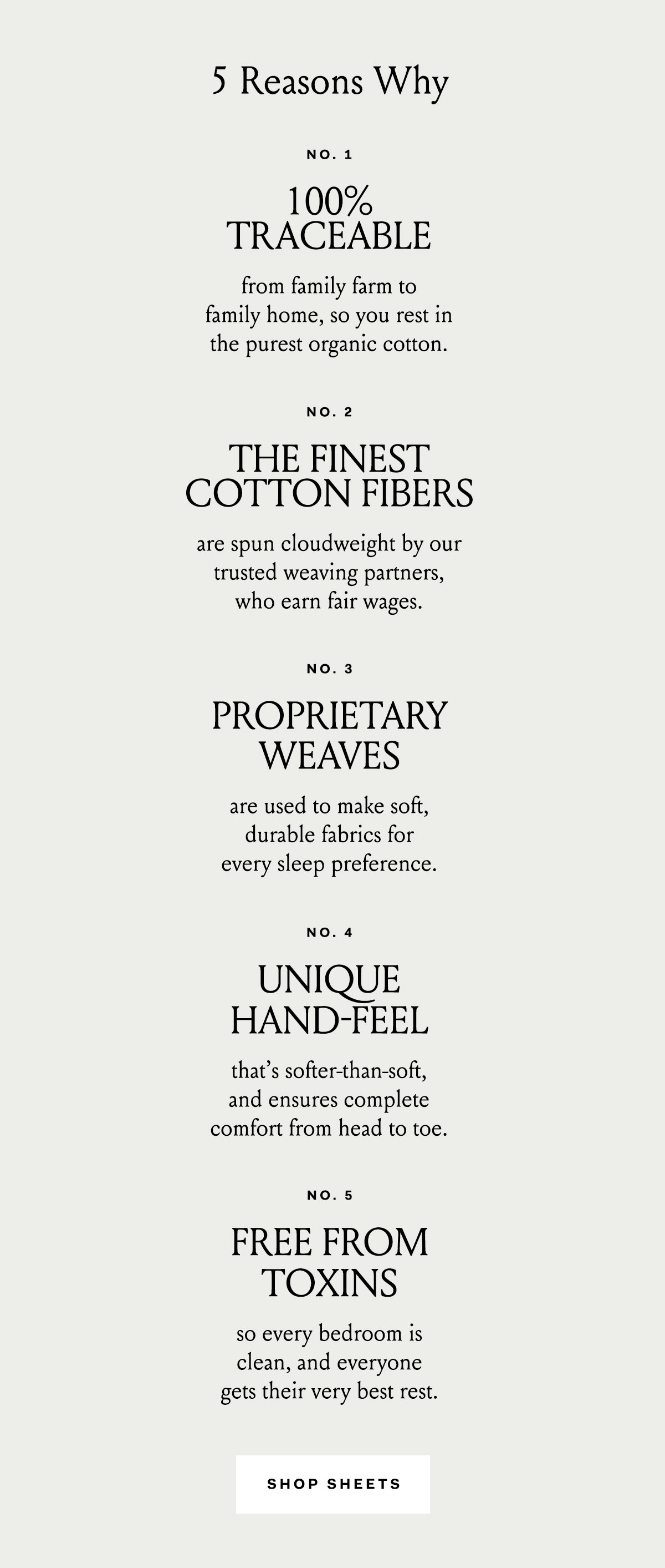  100% traceable from family farm to family home, so you rest in the purest organic cotton. The finest cotton fibers are spun cloudweight by our trusted weaving partners, who earn fair wages. Proprietary weaves are used to make soft, durable fabrics for every sleep preference. Unique hand-feel that’s softer-than-soft, and ensure complete comfort from head-to-toe. Toxin-free dyes make our fabrics beautiful, and thoughtful details make styling your bed easier than ever. Free from toxins so every bedroom is clean, and everyone gets their very best rest.
