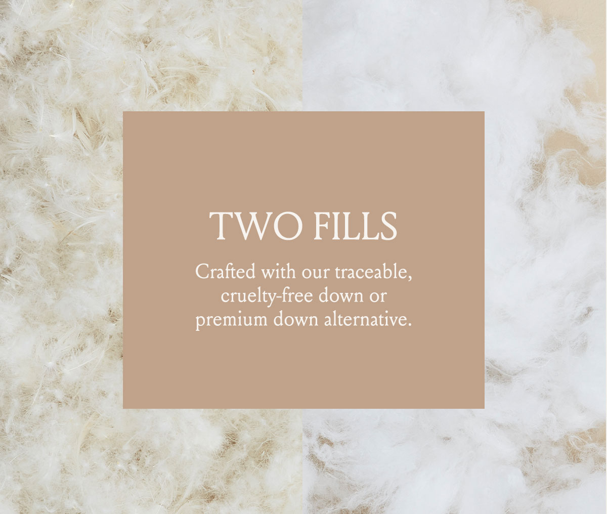 TWO FILLS Crafted with our traceable, cruelty-free down or premium down alternative. 