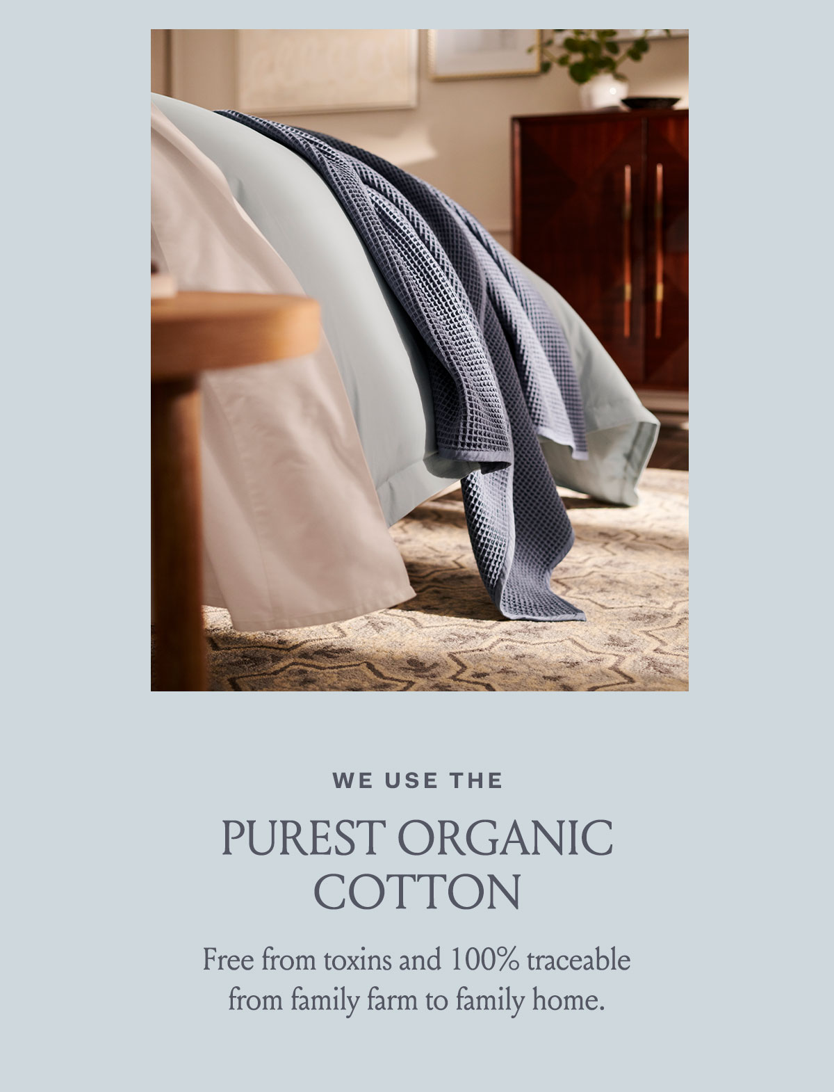 We use the purest organic cotton Free from Toxins and 100% traceable from family farm to family home.