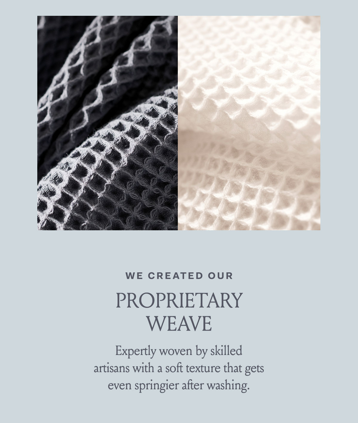 We created our proprietary weave | Expertly woven by skilled artisans with a soft texture that gets even springer after washing. 