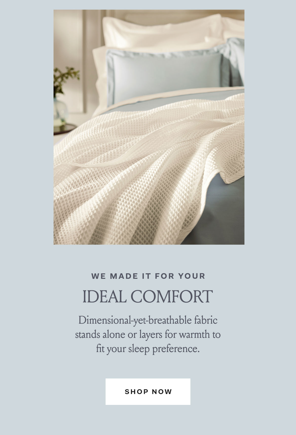 We made it for your ideal comfort | Dimensional-yet-breathable fabric stands along or layers for warmth to fit your sleep preference. Shop Now. 