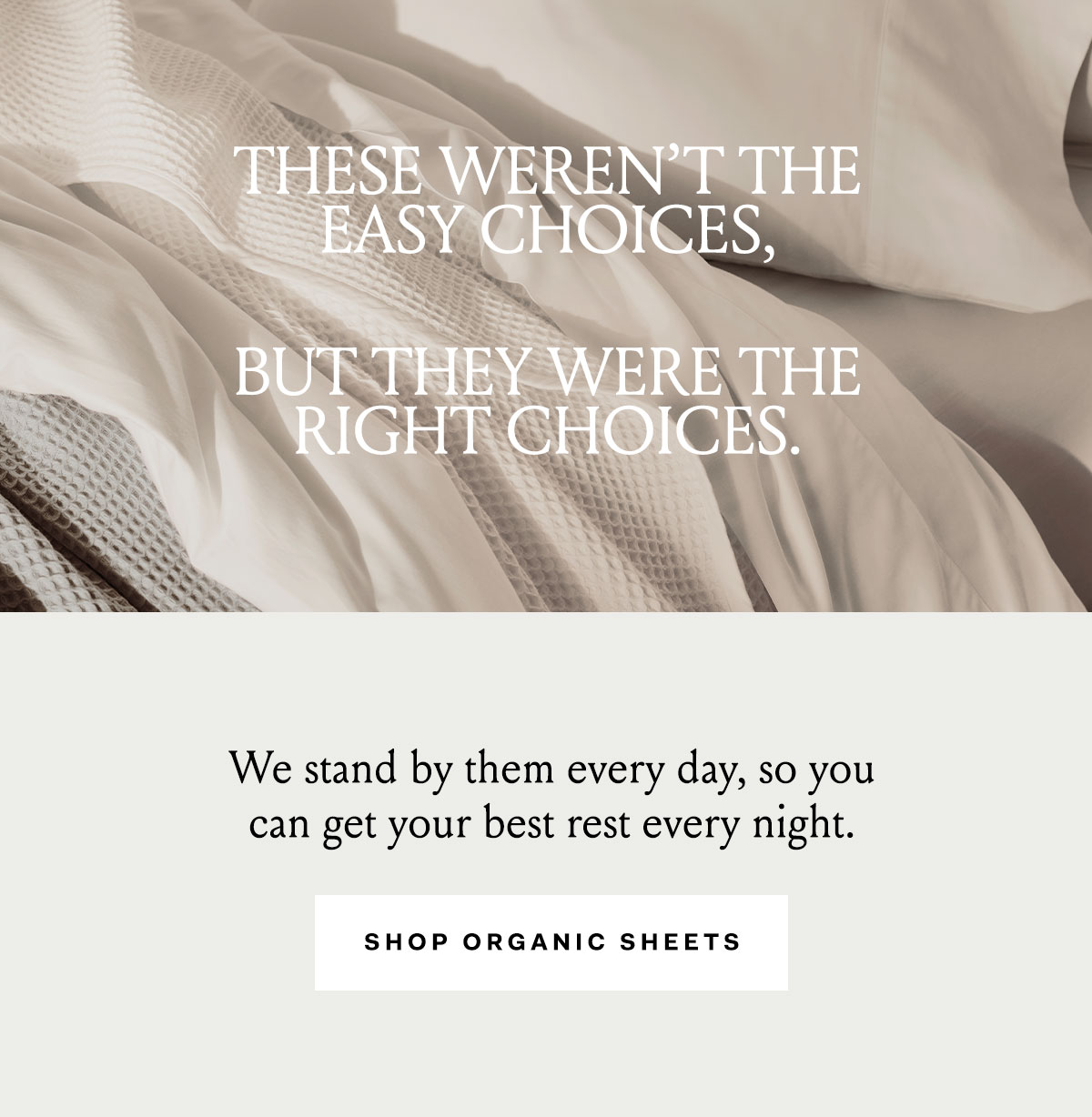 THESE WEREN'T THE EASY CHOICES, BUT THEY WERE THE RIGHT CHOICES. We stand by then every day, so you can get your best rest every night. Shop Organic Sheets