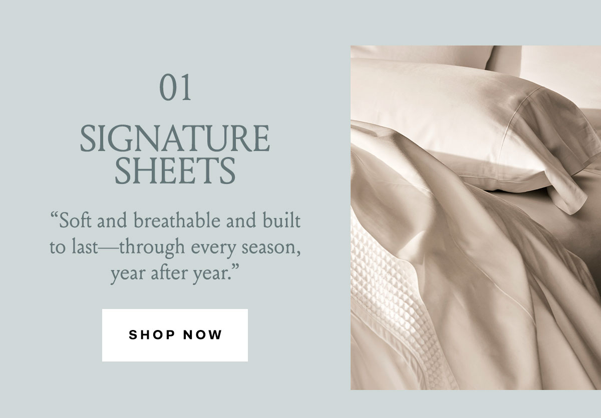 01 SIGNATURE SHEETS ''Soft and breathable and built to last - through every season, year after year.'' Shop Now