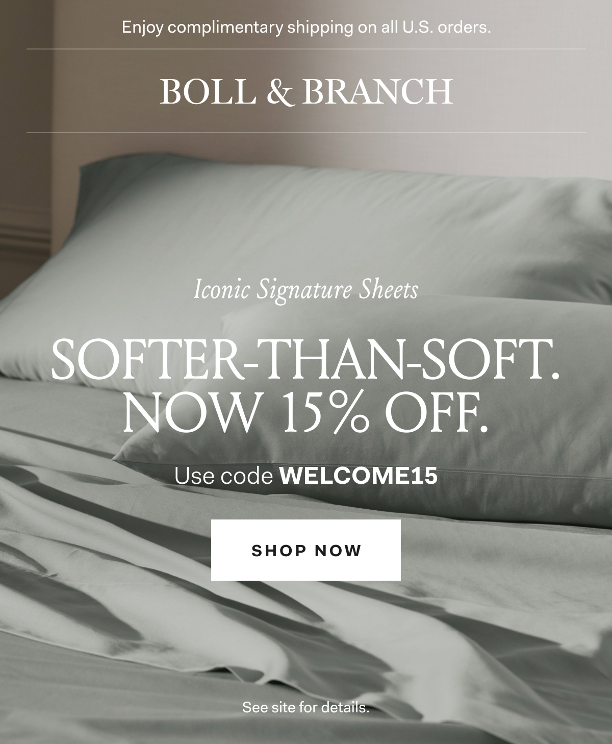 Enjoy complimentary shipping on all U.S. orders. | BOLL & BRANCH | Iconic Signature Sheets SOFTER-THAN-SOFT. NOW 15% OFF. Use code WELCOME15 Shop Now See site for details.