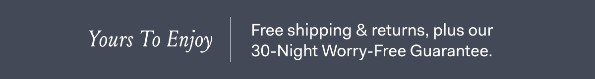 Yours To Enjoy Free shipping & returns, plus our 30-Night Worry-Free Guarantee.