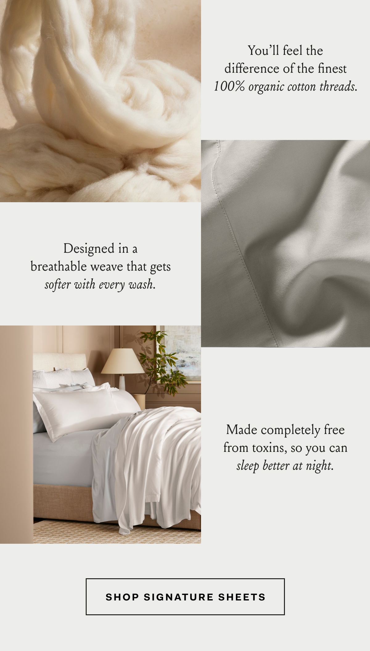 You’ll feel the difference of the finest 100% organic cotton threads. Designed in a breathable weave that gets softer with every wash. Made completely free from toxins, so you can sleep better at night. Shop Signature Sheets