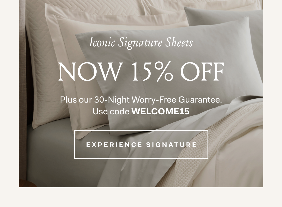 Iconic Signature Sheets Now 15% Off Plus our 30-Night Worry-Free Guarantee. Use code WELCOME15 Experience Signature