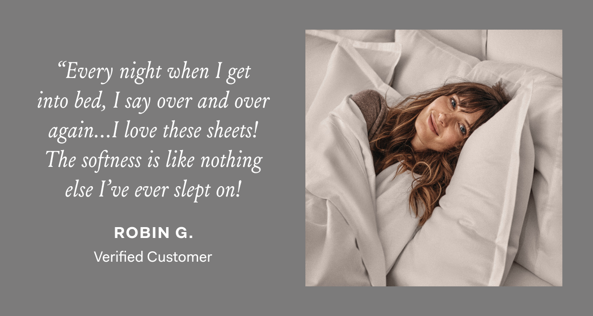 “Every night when I get into bed, I say over and over again…I love these sheets! The softness is like nothing else I’ve ever slept on!” - Robin G., Verified Customer