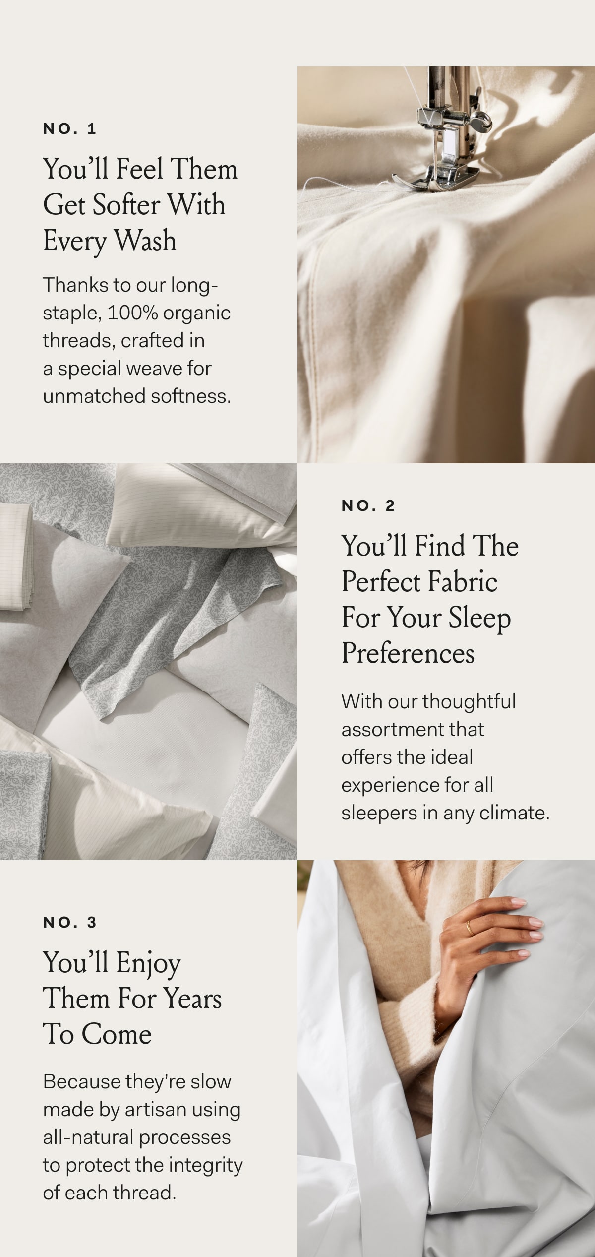 No.1 You’ll Feel Them Get Softer With Every Wash Thanks to our long-staple, 100% organic threads, crafted in a special weave for unmatched softness. No.2 You’ll Find The Perfect Fabric For Your Sleep Preferences With our thoughtful assortment that offers the ideal experience for all sleepers in any climate. No.3 You’ll Enjoy Them For Years To Come Because they’re slow made by artisan using all-natural processes to protect the integrity of each thread. 