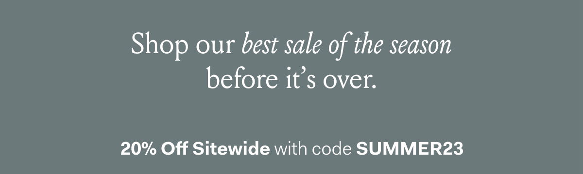 Shop our best sale of the season before it’s over. 20% Off Sitewide with code SUMMER23 No minimum purchase required. Exclusions apply.