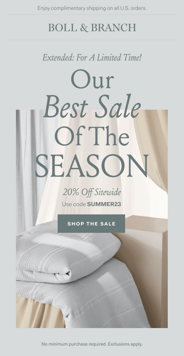 Enjoy complimentary shipping on all U.S. orders | BOLL & BRANCH Extended for a Limited Time! Our Best Sale of the SEASON 20% off sitewide use code SUMMER23 Shop the Sale