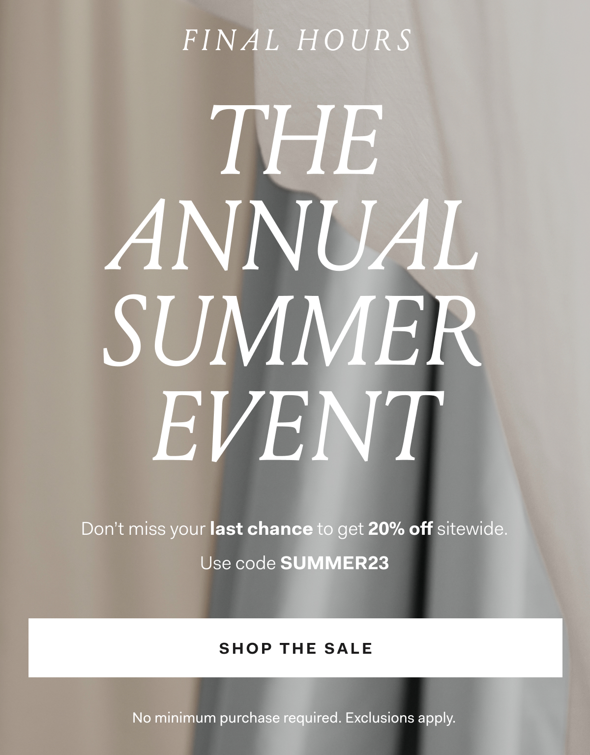 FINAL HOURS The Annual Summer Event 20% off sitewide with code SUMMER23 Shop the Sale
