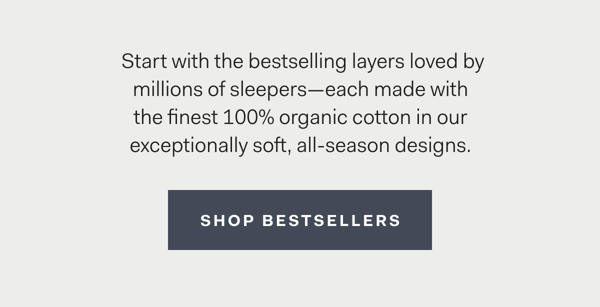 Start with the bestselling layers loved by millions of sleepers—each made with the finest 100% organic cotton in our exceptionally soft, all-season designs. Shop Bestsellers