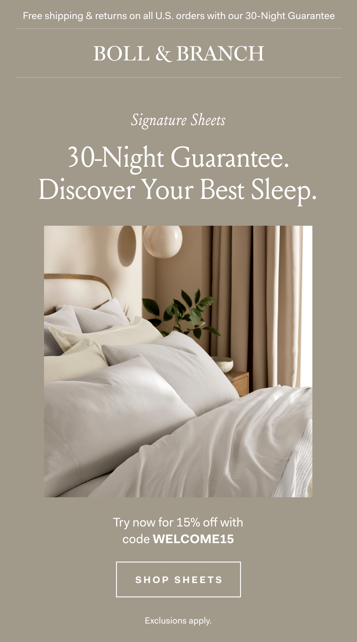 Free shipping & returns on all U.S. orders with our 30-Night Guarantee | BOLL & BRANCH | Signature Sheets 30-Night Guarantee. Discover Your Best Sleep. Try now for 15% off with code WELCOME15 Shop Sheets Exclusions apply.