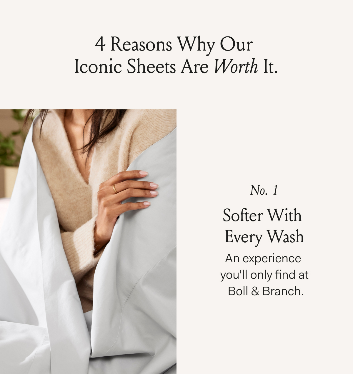 4 Reasons Why Our Iconic Sheets Are Worth It. No 1 Softer With Every Wash An experience you’ll only find at Boll & Branch.