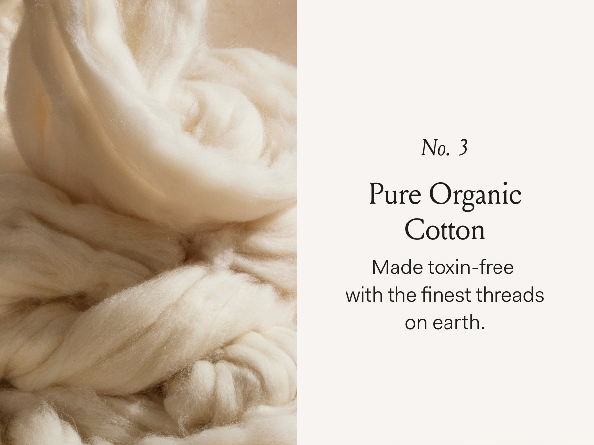 No. 3 Pure Organic Cotton Made toxin-free with the finest threads on earth.