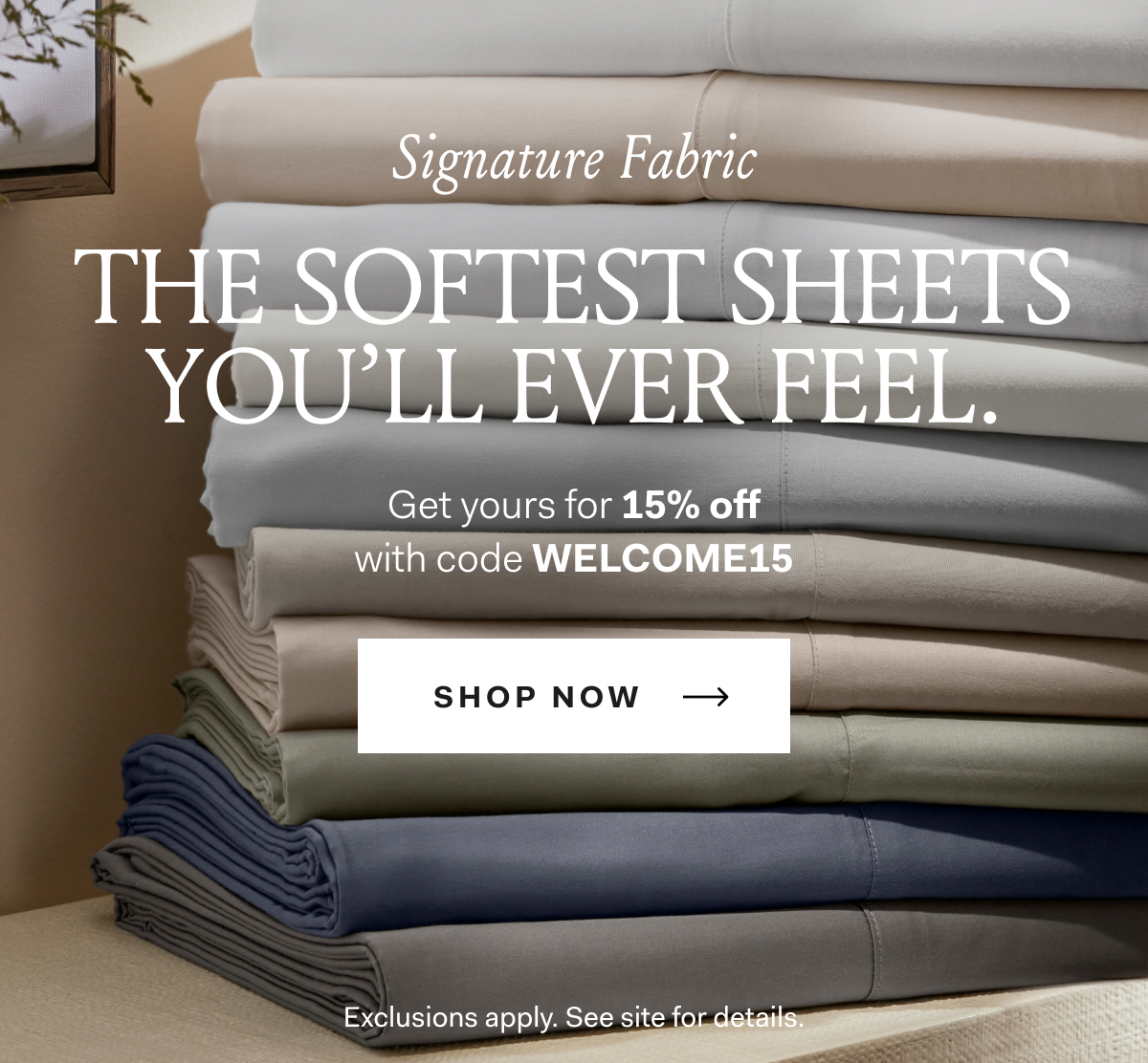 Signature Fabric THE SOFTEST SHEETS YOU’LL EVER FEEL. Get yours for 15% off with code WELCOME15 Shop Sheets Exclusions apply.