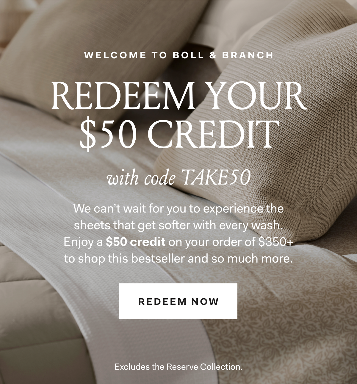 Welcome To Boll & Branch Redeem Your $50 Credit with code TAKE50 We can’t wait for you to experience the sheets that get softer with every wash. Enjoy a $50 credit on your order of $350+ to shop this bestseller and so much more. Redeem Now Excludes the Reserve Collection. 