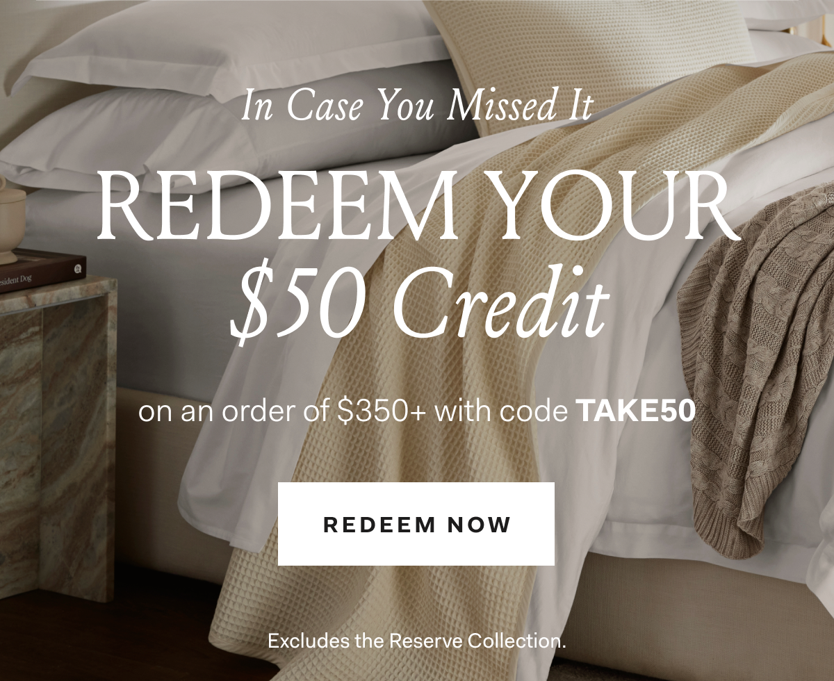 In Case You Missed It Redeem Your $50 Credit on an order of $350+ with code TAKE50 Redeem Now Excludes the Reserve Collection. 