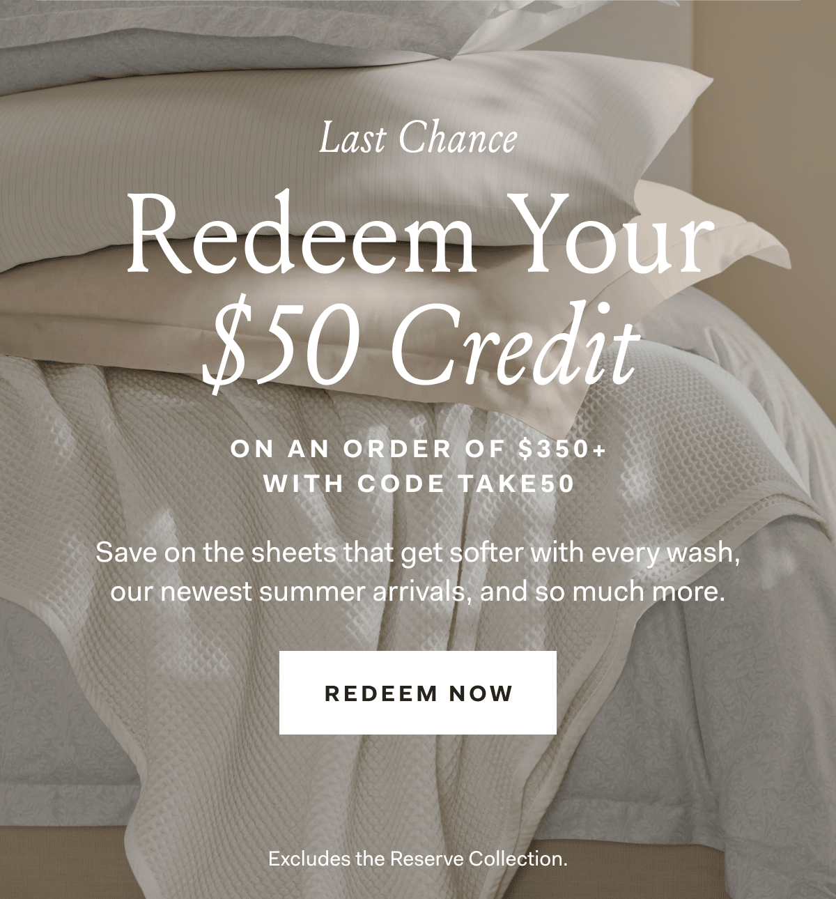 Last Chance Redeem Your $50 Credit on an order of $350+ with code TAKE50 Save on the sheets that get softer with every wash, our newest summer arrivals, and so much more. Redeem Now Excludes the Reserve Collection. 