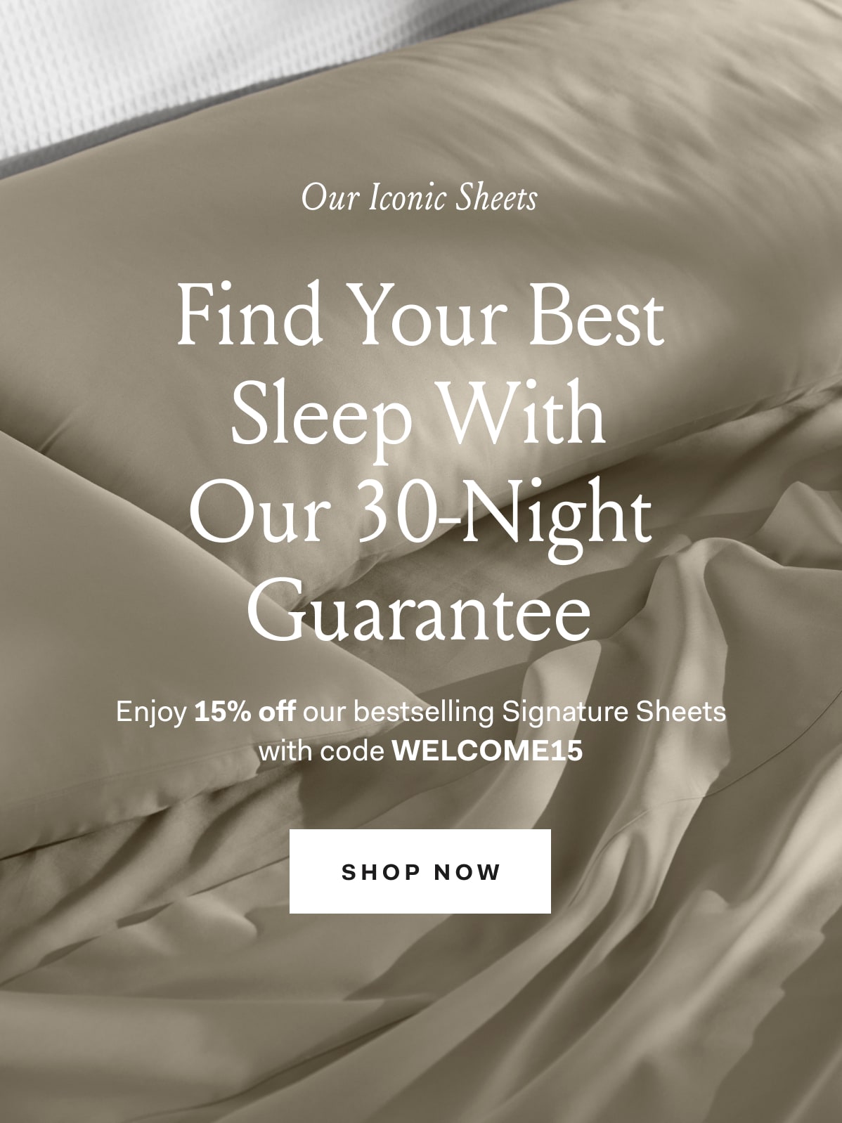 Our Iconic Sheets Find Your Best Sleep With Our 30-Night Guarantee Enjoy 15% off our bestselling Signature Sheets with code WELCOME15 Shop Now