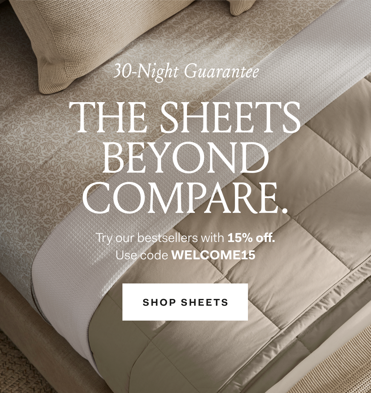 30-Night Guarantee The Sheets Beyond Compare. Try our bestsellers with 15% off. Use code WELCOME15 Shop Sheets