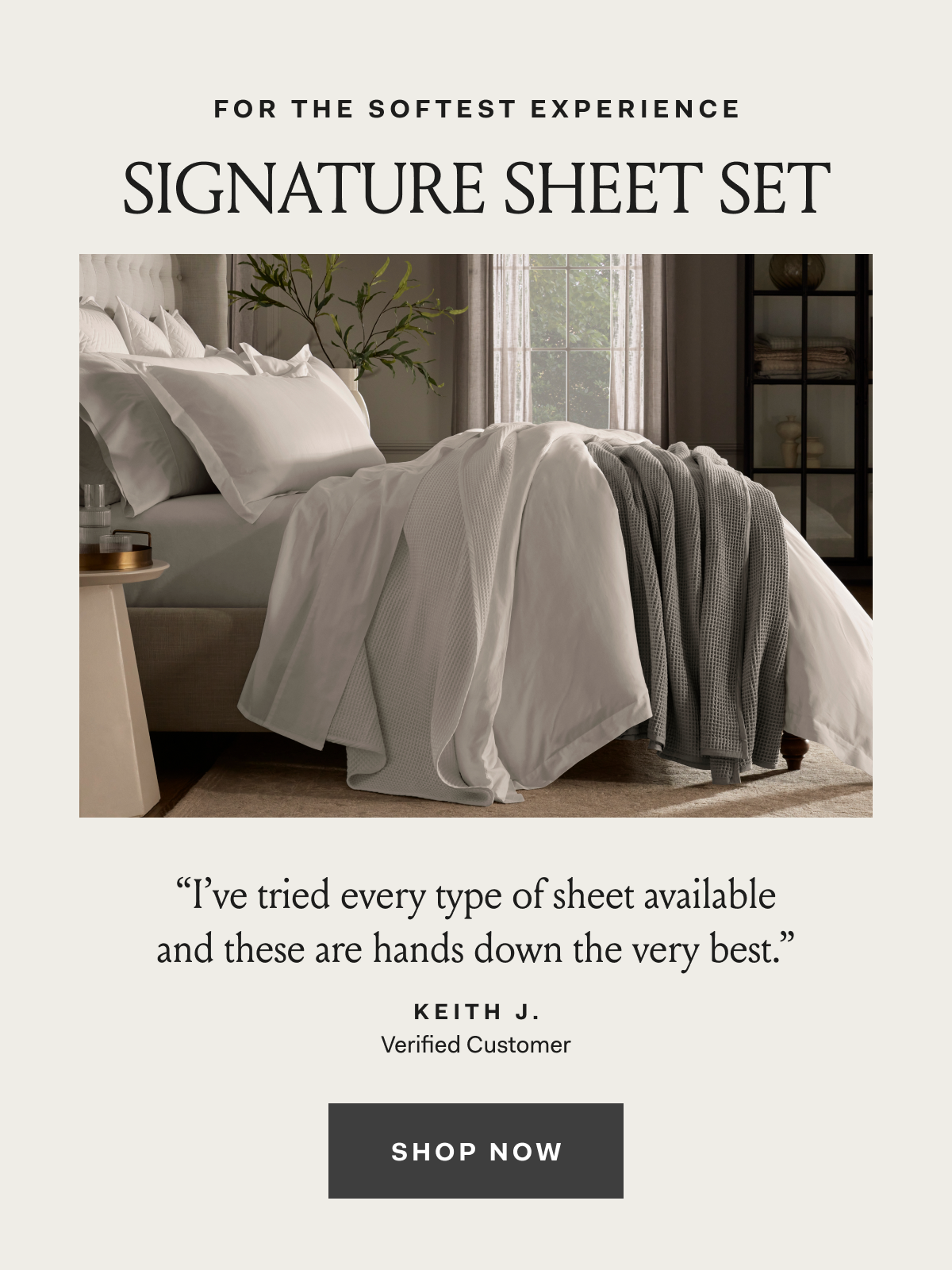 For The Softest Experience Signature Sheet Set ''I've tried every type of sheet available and these are hands down the very best.'' Keith J. Verified Customer Shop Now