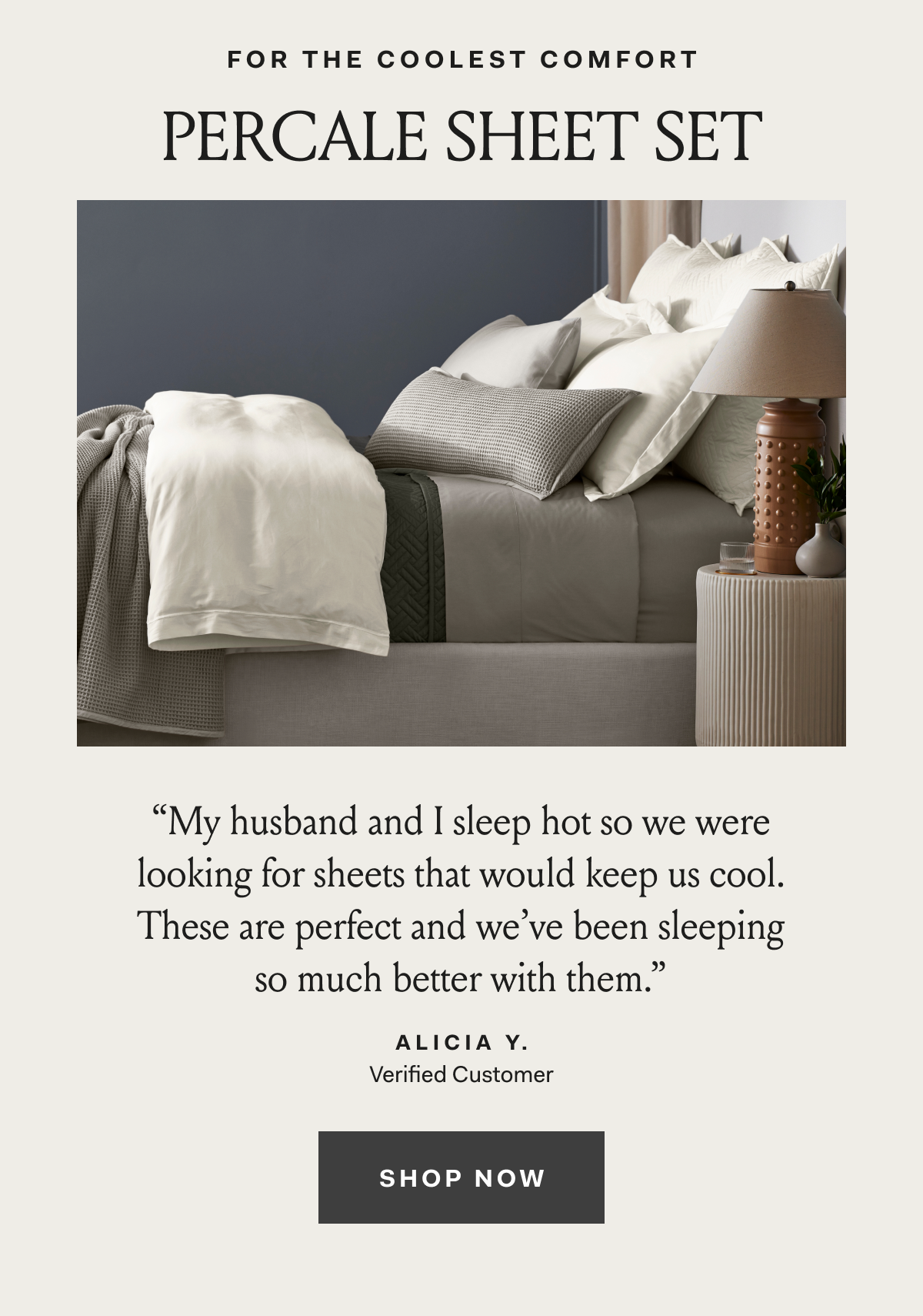 For The Coolest Comfort Percale Sheet Set ''My husband and I sleep hot so we were looking for sheets that would keep us cool. These are prefect and we've been sleeping so much better with them.'' Alicia Y. Verified Customer Shop Now