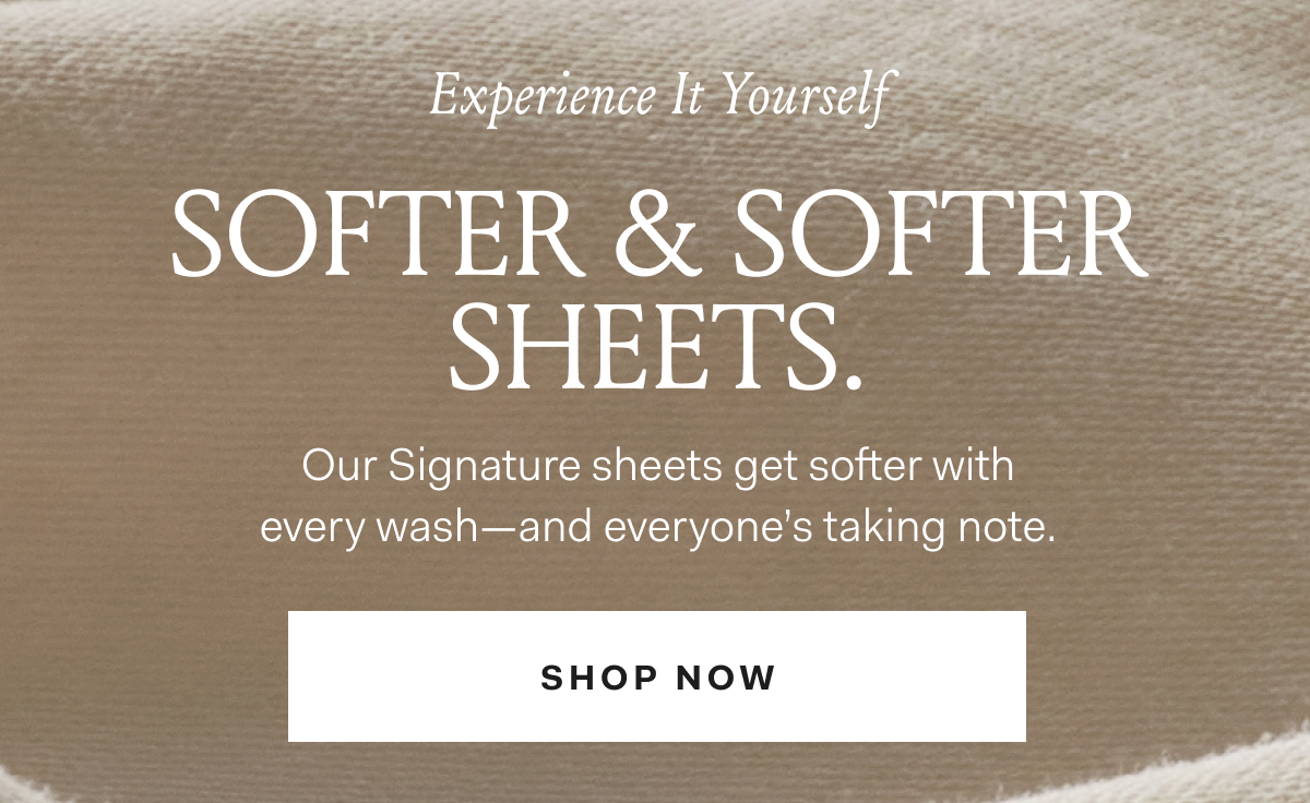 Experience It Yourself Softer & Softer Sheets. Our Signature sheets get softer with every wash-- and everyone's taking note. Shop Now