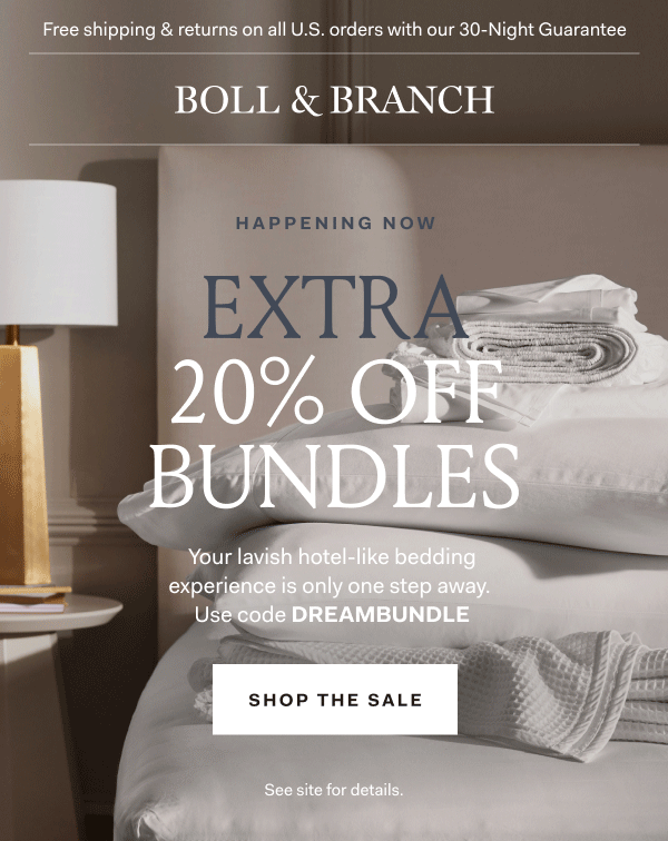 Free shipping & returns on all U.S. orders with our 30-Night Guarantee | BOLL & BRANCH | Happening Now EXTRA 20% OFF BUNDLES Your lavish hotel-like bedding experience is only one step away. Use code DREAMBUNDLE Shop The Sale See site for details.