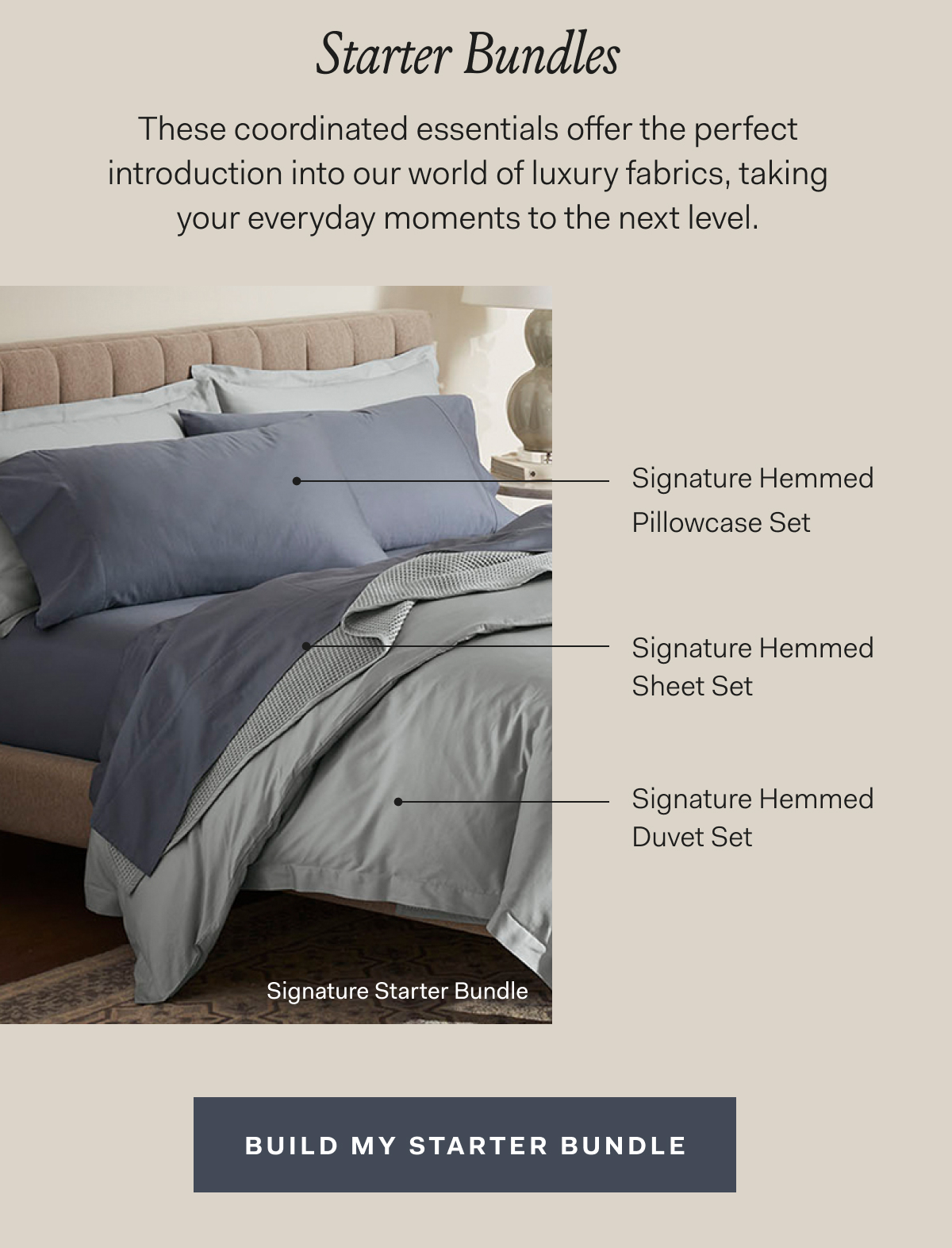Starter Bundles These coordinated essentials offer the perfect introduction into our world of luxury fabrics, taking your everyday moments to the next level. Signature Starter Bundle Signature Hemmed Pillowcase Set Signature Hemmed Sheet Set Signature Hemmed Duvet Set Build My Starter Bundle