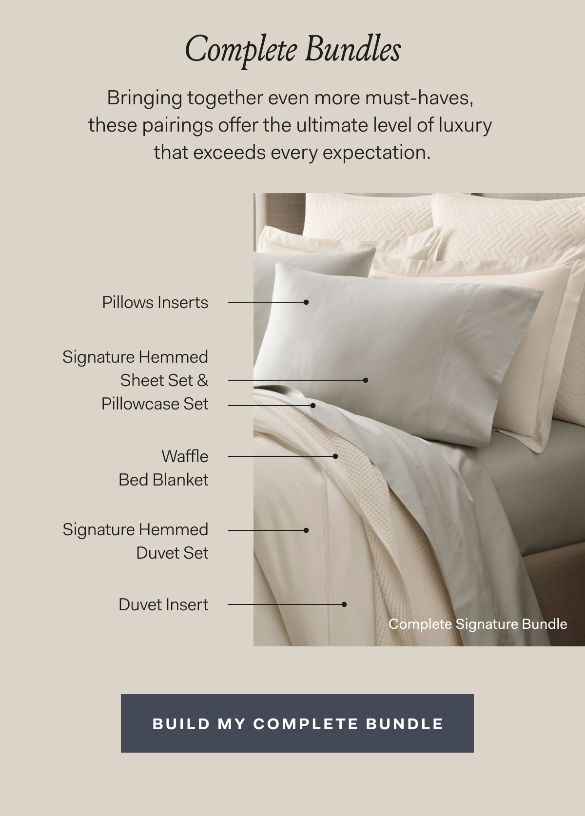 Complete Bundles Bringing together even more must-haves, these pairings offer the ultimate level of luxury that exceeds every expectation. Complete Signature Bundle Signature Hemmed Sheet Set & Pillowcase Set Pillow Inserts Waffle Bed Blanket Signature Hemmed Duvet Set Duvet Insert Build My Complete Bundle