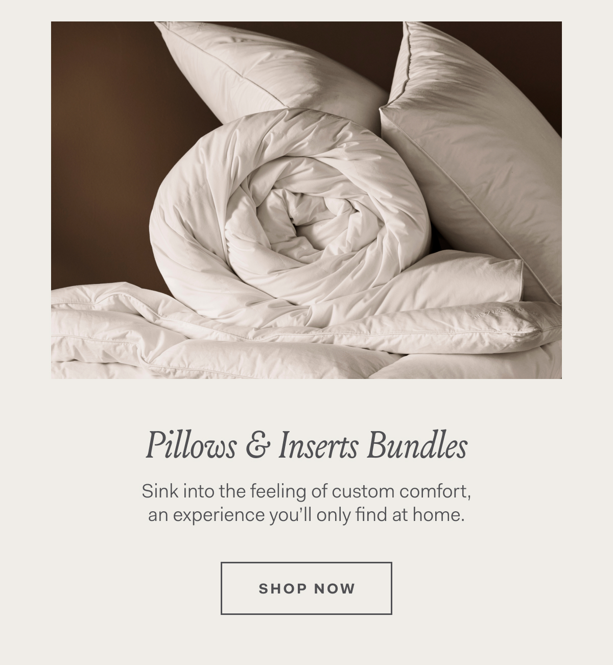 Pillows & Inserts Bundles Sink into the feeling of custom comfort, an experience you’ll only find at home. Shop Now