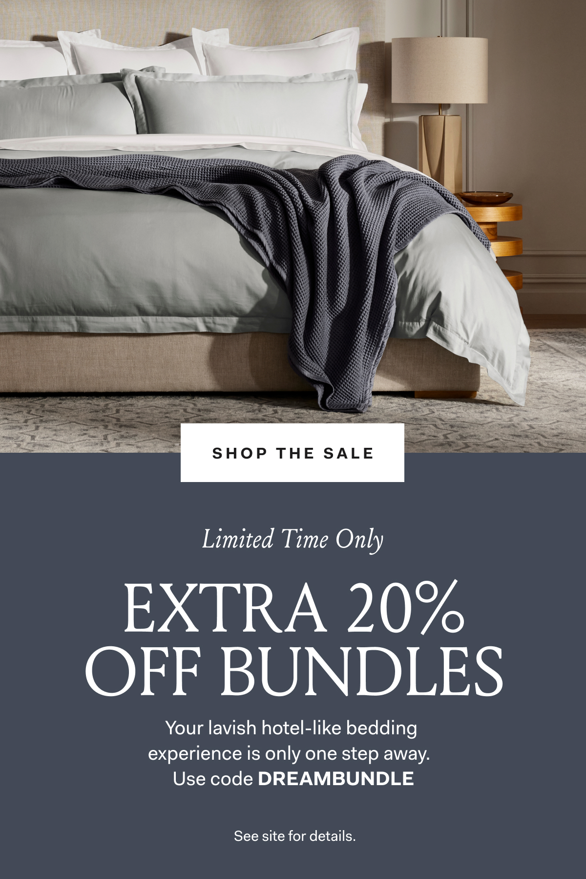 Shop The Sale Limited Time Only EXTRA 20% OFF BUNDLES Your lavish hotel-like bedding experience is only one step away. Use code DREAMBUNDLE See site for details.