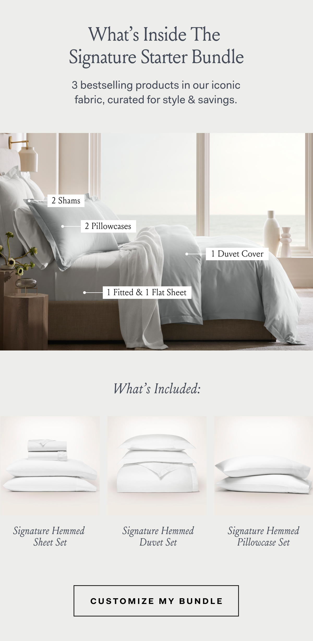 What’s Inside The Signature Starter Bundle 3 bestselling products in our iconic fabric, curated for style & savings. Signature Hemmed Sheet Set Includes 1 flat sheet, 1 fitted sheet, and 2 pillowcases. Signature Hemmed Duvet Set Includes 1 duvet cover, and 2 shams. Signature Hemmed Pillowcase Set Includes 2 pillowcases. Customize My Bundle