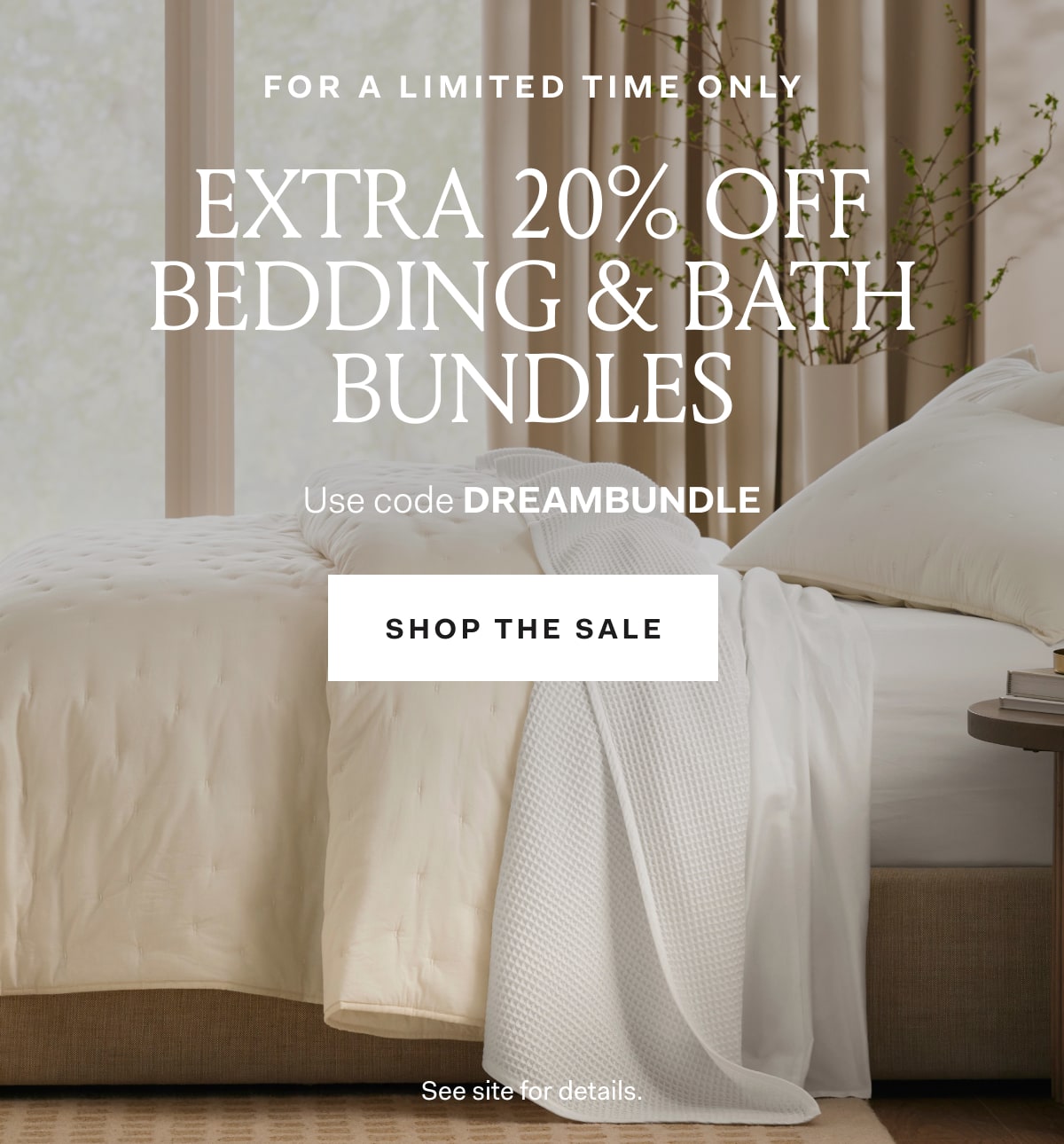 For A Limited Time Only EXTRA 20% OFF Bedding & Bath Bundles Use code DREAMBUNDLE SHOP THE SALE See site for details.