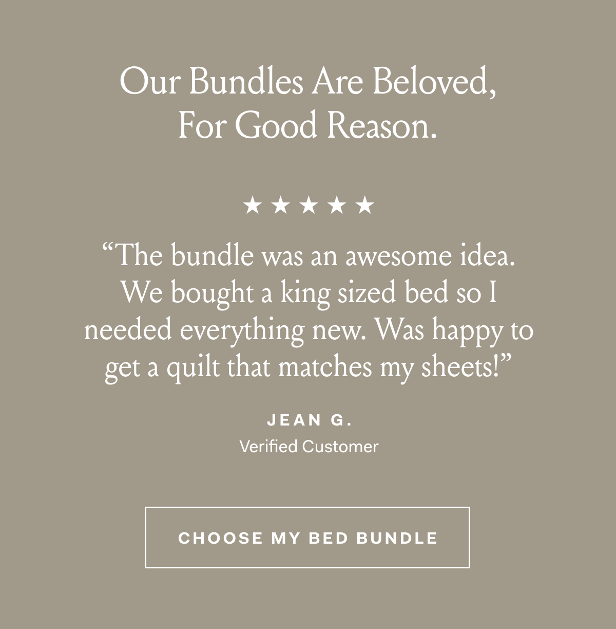 Our Bundles Are Beloved, For Good Reason. ''The bundle was an awesome idea. We bought a king sized bed so I needed everything new. Was happy to get a quilt that matches my sheets!'' - Jean G., Verified Customer Choose My Bed Bundle