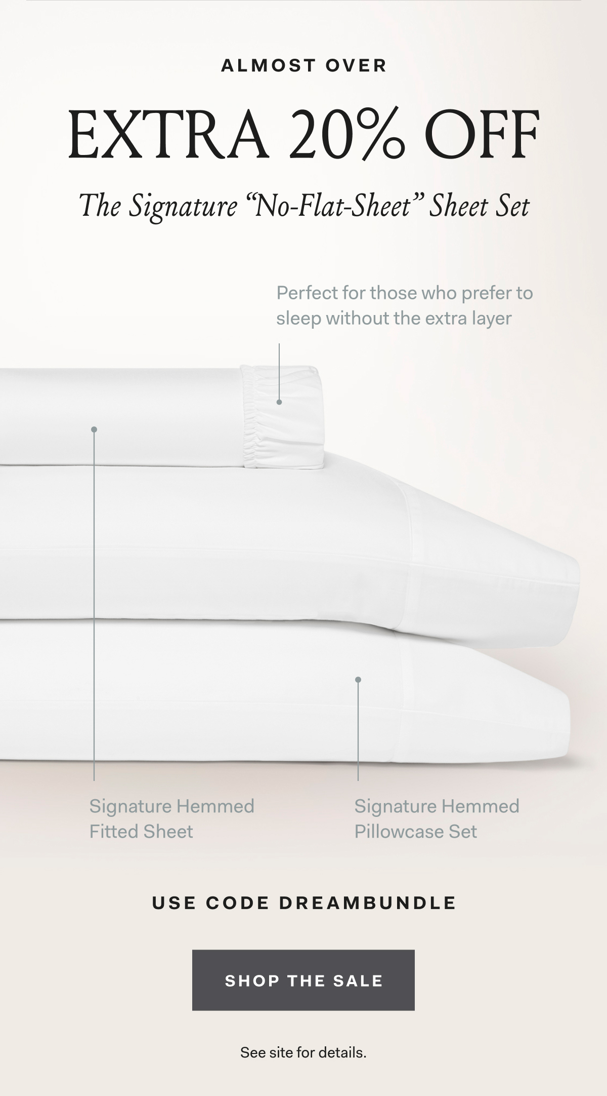 Almost Over EXTRA 20% OFF The Signature “No Flat Sheet” Sheet Set Perfect for those who prefer to sleep without the extra layer Signature Hemmed Fitted Sheet Signature Hemmed Pillowcase Set Use code DREAMBUNDLE SHOP THE SALE See site for details.